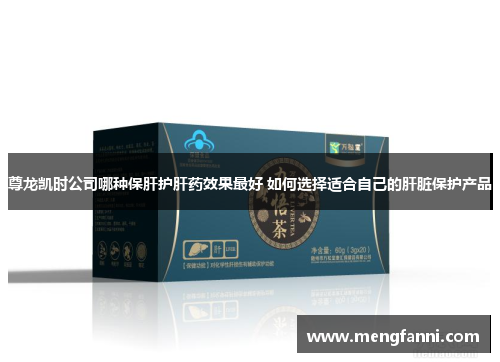 尊龙凯时公司哪种保肝护肝药效果最好 如何选择适合自己的肝脏保护产品